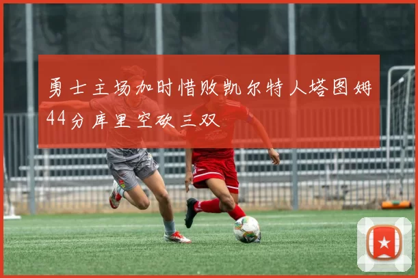 勇士主场加时惜败凯尔特人塔图姆44分库里空砍三双