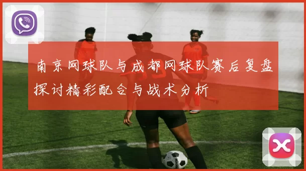 南京网球队与成都网球队赛后复盘探讨精彩配合与战术分析