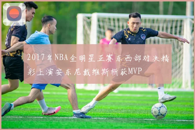 2017年NBA全明星正赛东西部对决精彩上演安东尼戴维斯斩获MVP