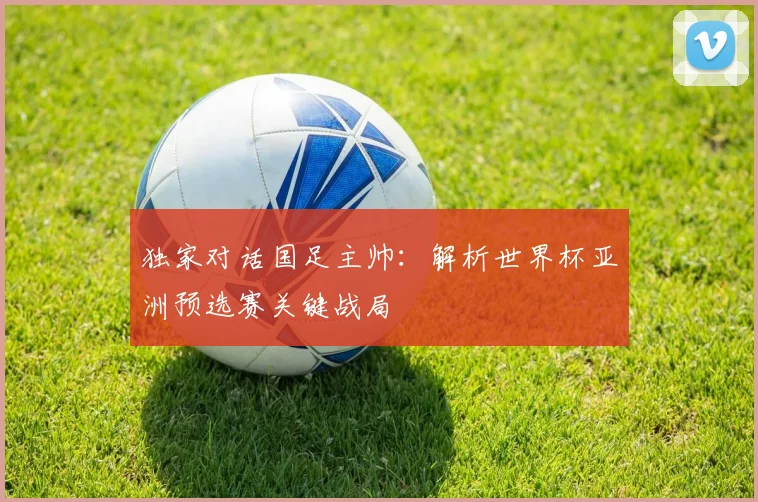 独家对话国足主帅：解析世界杯亚洲预选赛关键战局