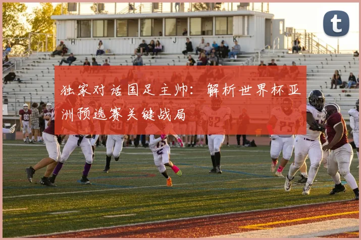 独家对话国足主帅：解析世界杯亚洲预选赛关键战局