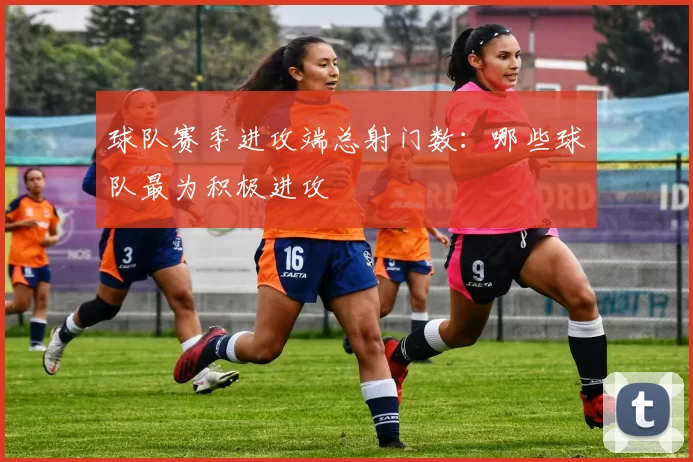 球队赛季进攻端总射门数：哪些球队最为积极进攻