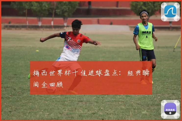 梅西世界杯十佳进球盘点：经典瞬间全回顾