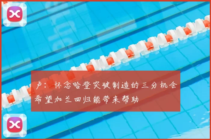 卢：怀念哈登突破制造的三分机会希望加兰回归能带来帮助