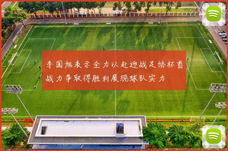 李国旭表示全力以赴迎战足协杯首战力争取得胜利展现球队实力