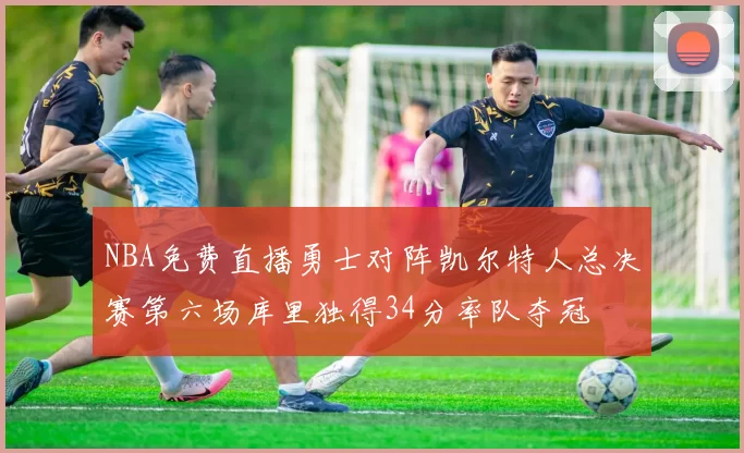 NBA免费直播勇士对阵凯尔特人总决赛第六场库里独得34分率队夺冠