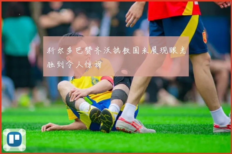 科尔多巴赞齐沃执教国米展现眼光独到令人惊讶