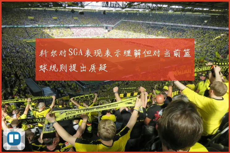 科尔对SGA表现表示理解但对当前篮球规则提出质疑