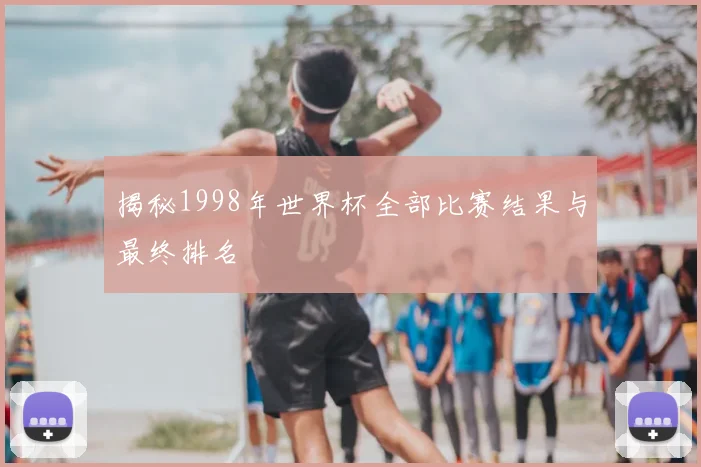揭秘1998年世界杯全部比赛结果与最终排名