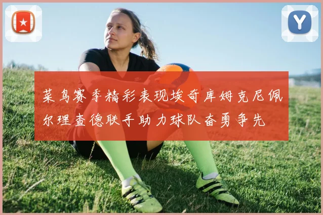 菜鸟赛季精彩表现埃奇库姆克尼佩尔理查德联手助力球队奋勇争先