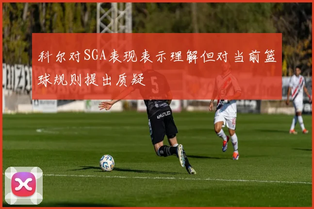 科尔对SGA表现表示理解但对当前篮球规则提出质疑